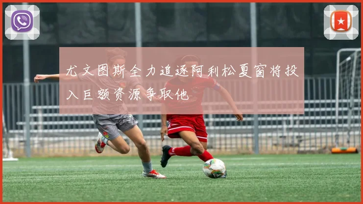 尤文图斯全力追逐阿利松夏窗将投入巨额资源争取他