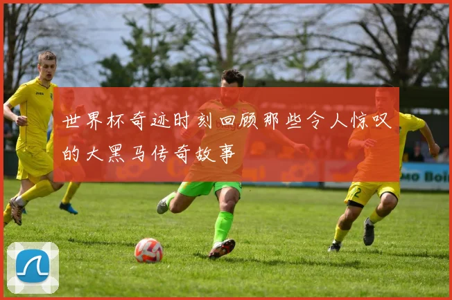 世界杯奇迹时刻回顾那些令人惊叹的大黑马传奇故事