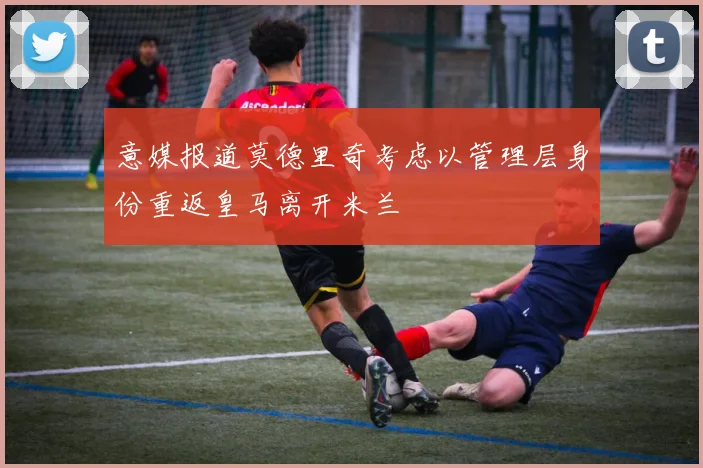 意媒报道莫德里奇考虑以管理层身份重返皇马离开米兰