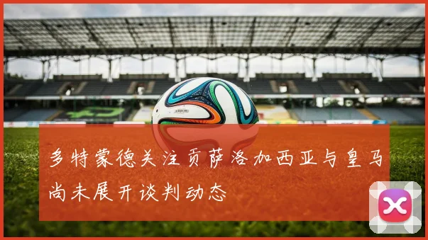 多特蒙德关注贡萨洛加西亚与皇马尚未展开谈判动态