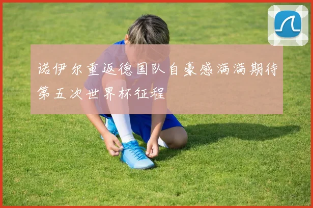 诺伊尔重返德国队自豪感满满期待第五次世界杯征程