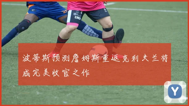 波蒂斯预测詹姆斯重返克利夫兰将成完美收官之作