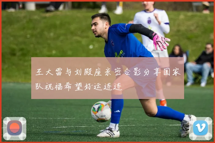 王大雷与刘殿座亲密合影分享国家队祝福希望好运连连