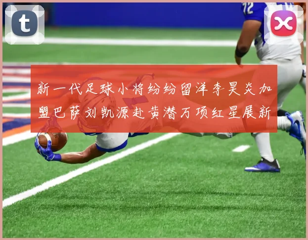 新一代足球小将纷纷留洋李昊炎加盟巴萨刘凯源赴黄潜万项红星展新希望