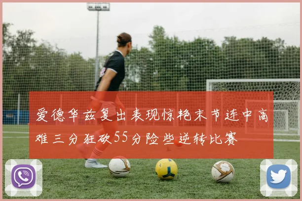 爱德华兹复出表现惊艳末节连中高难三分狂砍55分险些逆转比赛