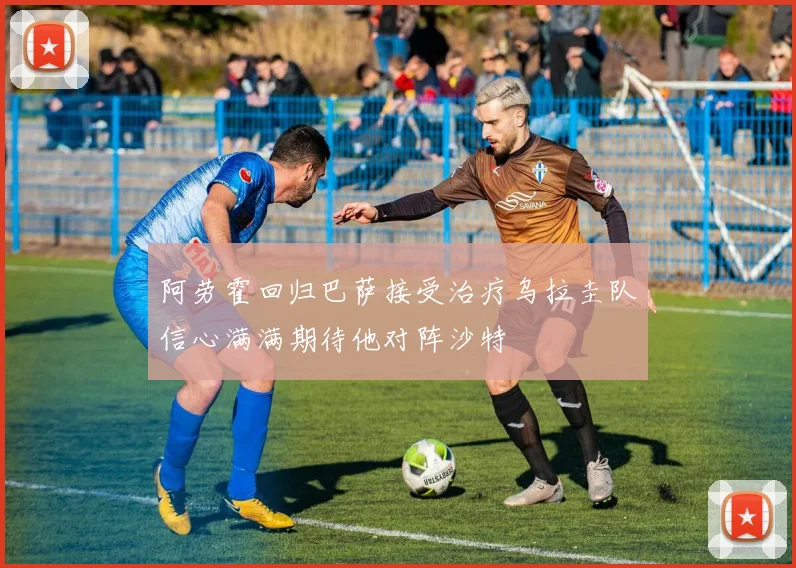 阿劳霍回归巴萨接受治疗乌拉圭队信心满满期待他对阵沙特