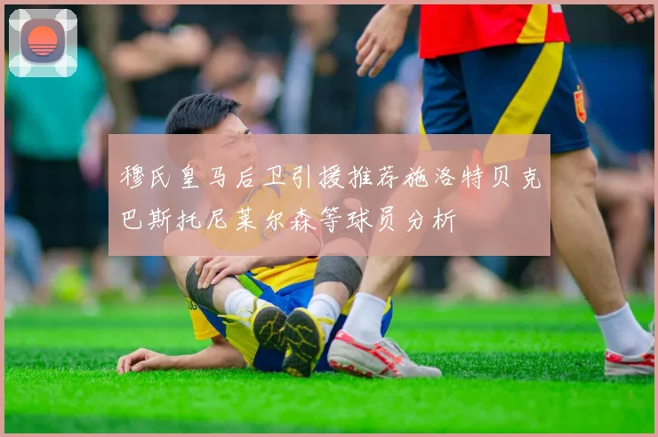 穆氏皇马后卫引援推荐施洛特贝克巴斯托尼莱尔森等球员分析