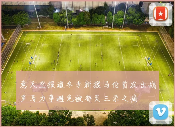 意天空报道冬季新援马伦首发出战罗马力争避免被都灵三杀之痛