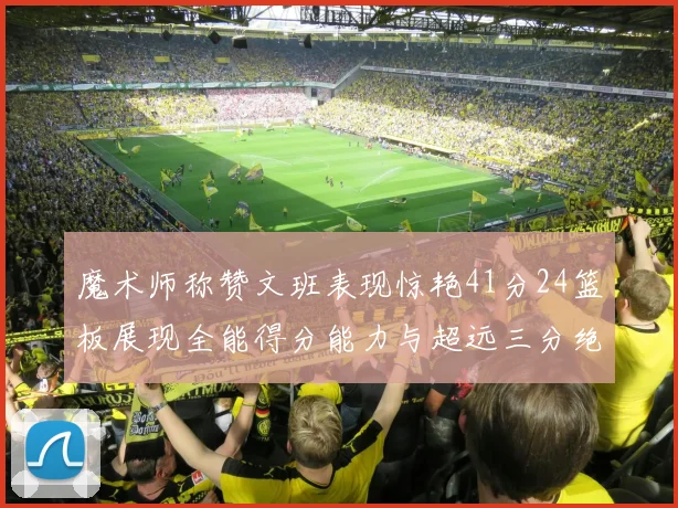 魔术师称赞文班表现惊艳41分24篮板展现全能得分能力与超远三分绝技
