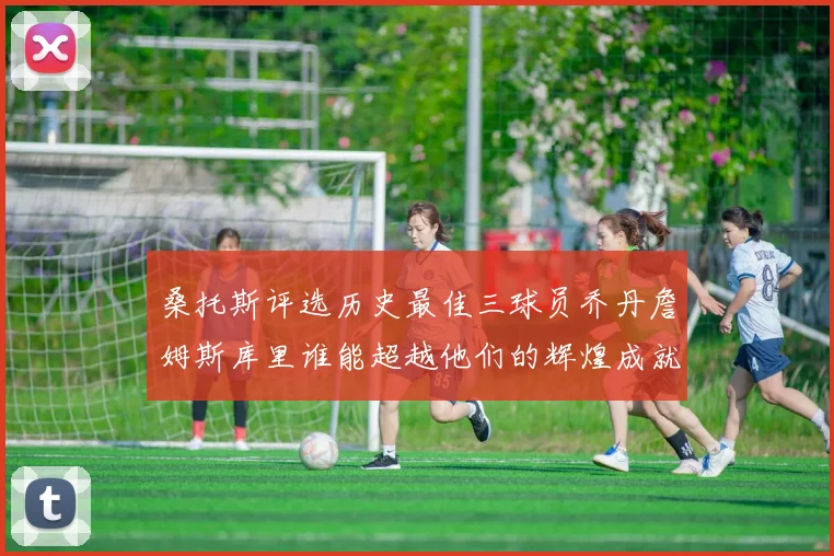 桑托斯评选历史最佳三球员乔丹詹姆斯库里谁能超越他们的辉煌成就