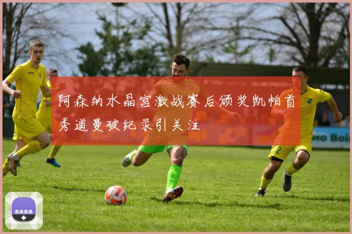 阿森纳水晶宫激战赛后颁奖凯帕首秀道曼破纪录引关注