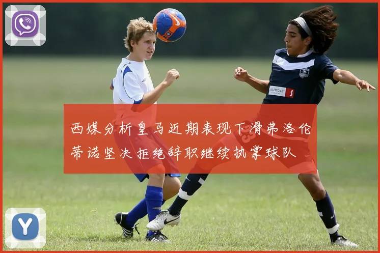 西媒分析皇马近期表现下滑弗洛伦蒂诺坚决拒绝辞职继续执掌球队